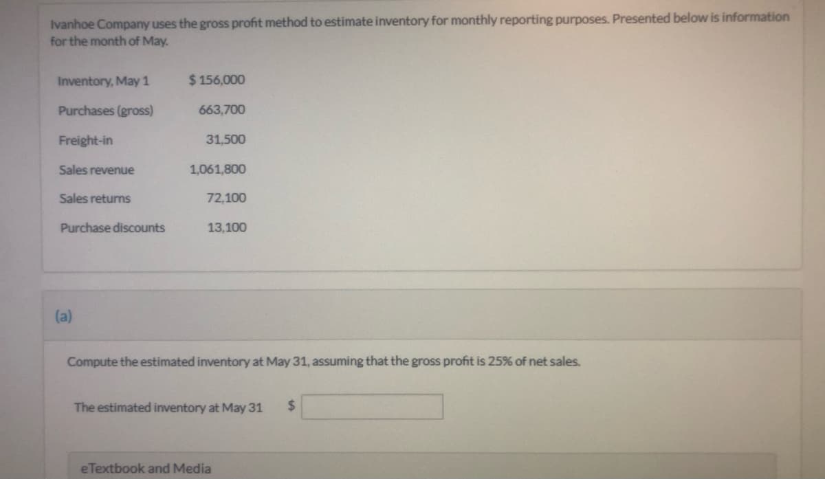 Ivanhoe Company uses the gross profit method to estimate inventory for monthly reporting purposes. Presented below is information
for the month of May.
Inventory, May 1
$ 156,000
Purchases (gross)
663,700
Freight-in
31,500
Sales revenue
1,061,800
Sales returns
72,100
Purchase discounts
13,100
(a)
Compute the estimated inventory at May 31, assuming that the gross profit is 25% of net sales.
The estimated inventory at May 31
%24
eTextbook and Media
