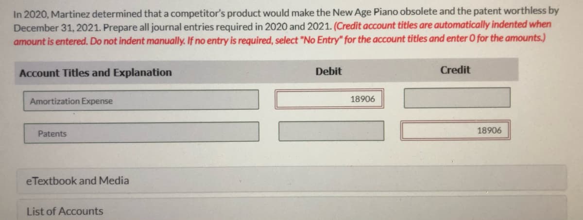 In 2020, Martinez determined that a competitor's product would make the New Age Piano obsolete and the patent worthless by
December 31, 2021. Prepare all journal entries required in 2020 and 2021. (Credit account titles are automatically indented when
amount is entered. Do not indent manually. If no entry is required, select "No Entry" for the account titles and enter 0 for the amounts.)
Account Titles and Explanation
Debit
Credit
Amortization Expense
18906
18906
Patents
eTextbook and Media
List of Accounts

