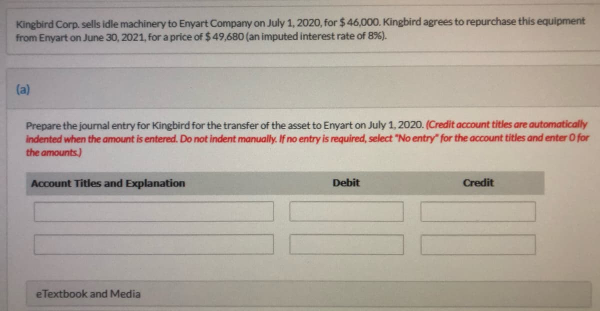 Kingbird Corp. sells idle machinery to Enyart Company on July 1, 2020, for $46,000. Kingbird agrees to repurchase this equipment
from Enyart on June 30, 2021, for a price of $49,680 (an imputed interest rate of 8%).
(a)
Prepare the journal entry for Kingbird for the transfer of the asset to Enyart on July 1, 2020. (Credit account titles are automatically
indented when the amount is entered. Do not indent manually. If no entry is required, select "No entry" for the account titles and enter O for
the amounts.)
Account Titles and Explanation
Debit
Credit
eTextbook and Media
