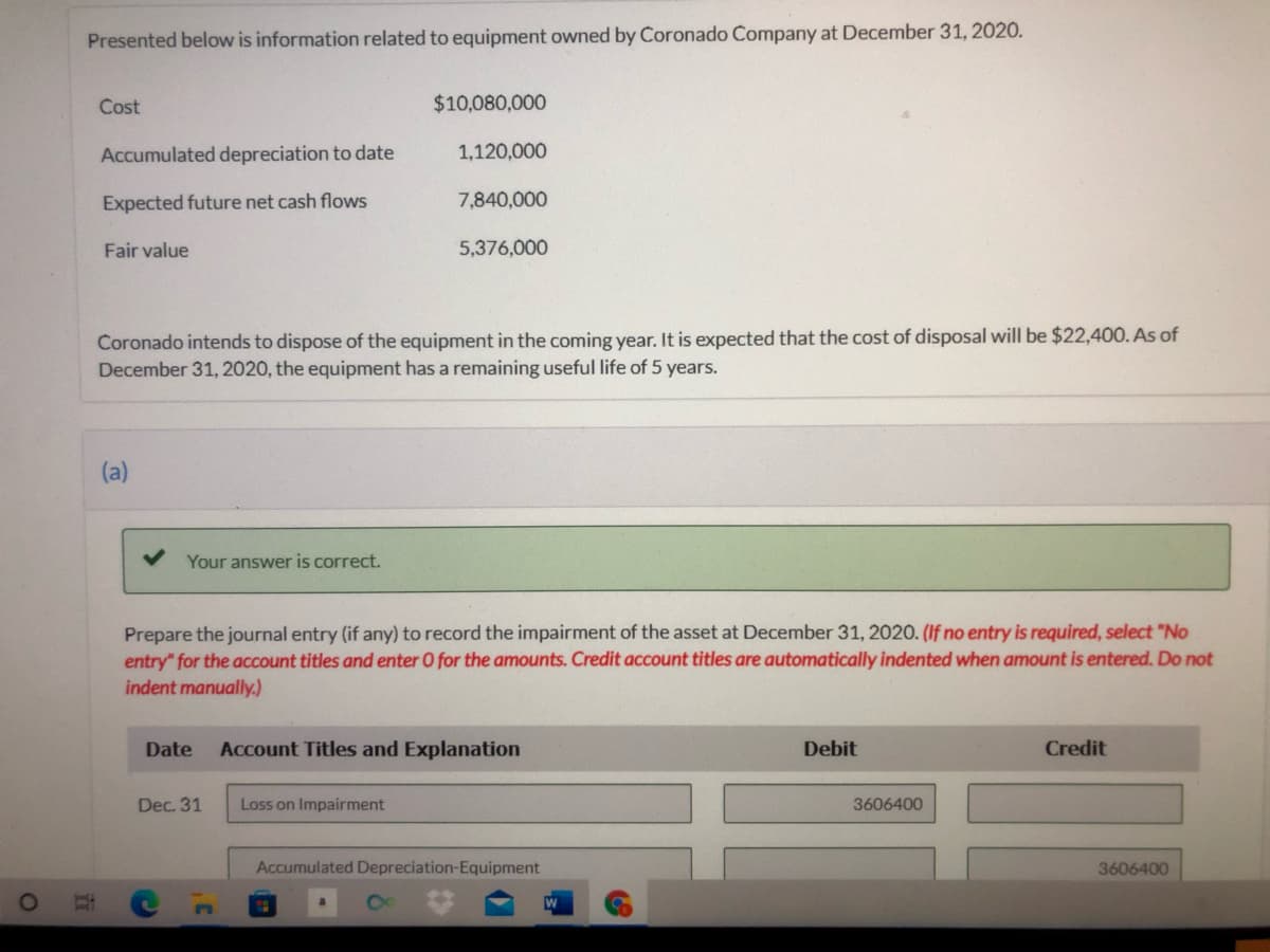 Presented below is information related to equipment owned by Coronado Company at December 31, 2020.
Cost
$10,080,000
Accumulated depreciation to date
1,120,000
Expected future net cash flows
7,840,000
Fair value
5,376,000
Coronado intends to dispose of the equipment in the coming year. It is expected that the cost of disposal will be $22,400. As of
December 31, 2020, the equipment has a remaining useful life of 5 years.
(a)
Your answer is correct.
Prepare the journal entry (if any) to record the impairment of the asset at December 31, 2020. (If no entry is required, select "No
entry" for the account titles and enter O for the amounts. Credit account titles are automatically indented when amount is entered. Do not
indent manually.)
Date
Account Titles and Explanation
Debit
Credit
Dec. 31
Loss on Impairment
3606400
Accumulated Depreciation-Equipment
3606400
W

