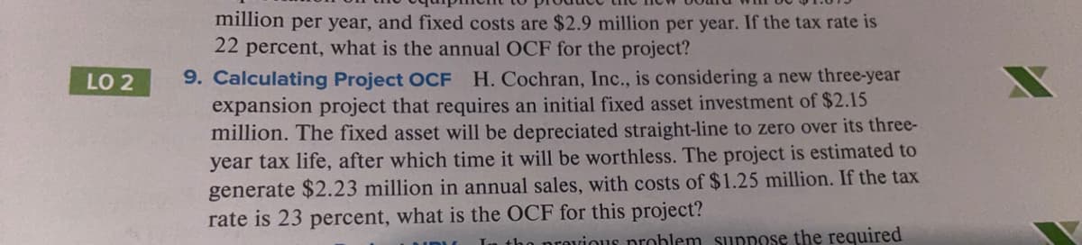 million per year, and fixed costs are $2.9 million per year. If the tax rate is
22 percent, what is the annual OCF for the project?
9. Calculating Project OCF H. Cochran, Inc., is considering a new three-year
expansion project that requires an initial fixed asset investment of $2.15
million. The fixed asset will be depreciated straight-line to zero over its three-
year tax life, after which time it will be worthless. The project is estimated to
generate $2.23 million in annual sales, with costs of $1.25 million. If the tax
rate is 23 percent, what is the OCF for this project?
LO 2
provious problem suppose the required
