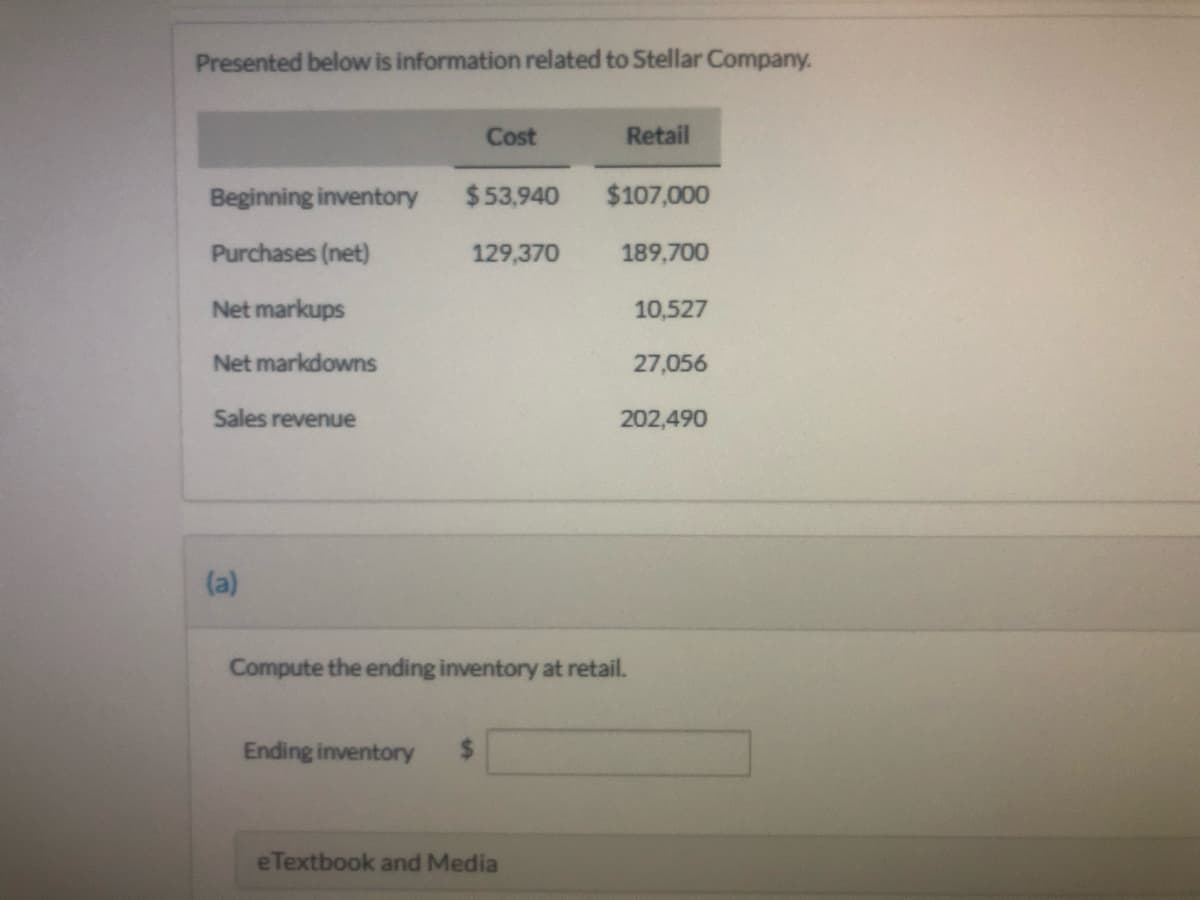 Presented below is information related to Stellar Company.
Cost
Retail
Beginning inventory
$53,940
$107,000
Purchases (net)
129,370
189,700
Net markups
10,527
Net markdowns
27,056
Sales revenue
202,490
(a)
Compute the ending inventory at retail.
Ending inventory
eTextbook and Media
