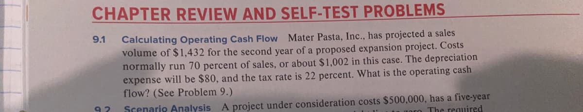 CHAPTER REVIEW AND SELF-TEST PROBLEMS
9.1
Calculating Operating Cash Flow Mater Pasta, Inc., has projected a sales
volume of $1,432 for the second year of a proposed expansion project. Costs
normally run 70 percent of sales, or about $1,002 in this case. The depreciation
expense will be $80, and the tax rate is 22 percent. What is the operating cash
flow? (See Problem 9.)
Scenario Analysis A project under consideration costs $500,000, has a five-year
Toro The reguired
92
