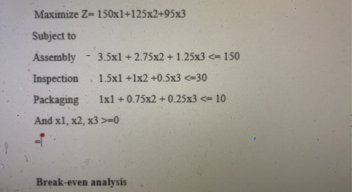 Maximize Z= 150x1+125x2+95x3
Subject to
Assembly
Inspection 1.5x1 +1x2 +0.5x3 <=30
Packaging
And x1, x2, x3 >=0
h
3.5x1 +2.75x2 +1.25x3 <= 150
1x1 +0.75x2 +0.25x3 <= 10
Break-even analysis