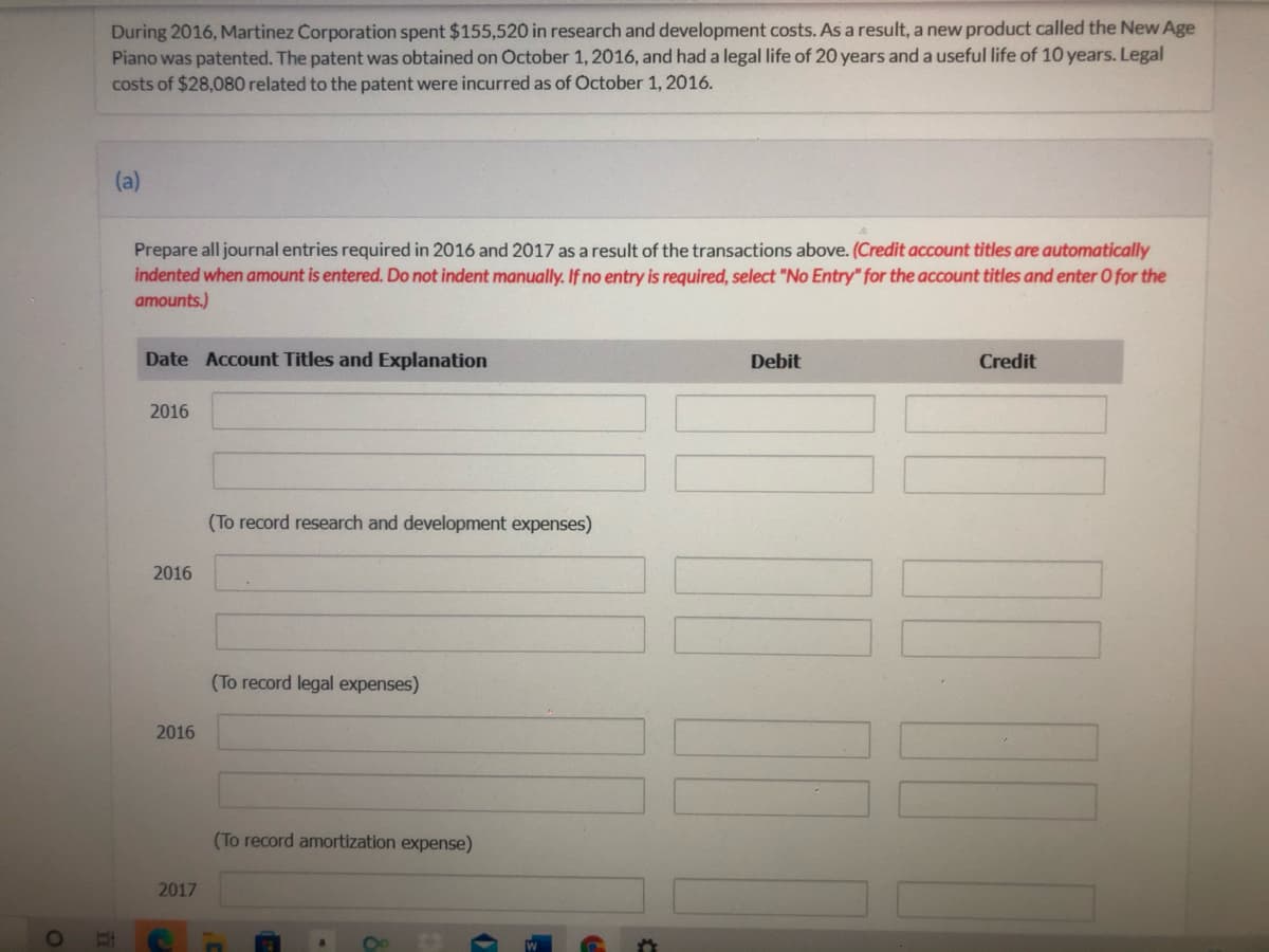 During 2016, Martinez Corporation spent $155,520 in research and development costs. As a result, a new product called the New Age
Piano was patented. The patent was obtained on October 1, 2016, and had a legal life of 20 years and a useful life of 10 years. Legal
costs of $28,080 related to the patent were incurred as of October 1, 2016.
(a)
Prepare all journal entries required in 2016 and 2017 as a result of the transactions above. (Credit account titles are automatically
indented when amount is entered. Do not indent manually. If no entry is required, select "No Entry" for the account titles and enter O for the
amounts.)
Date Account Titles and Explanation
Debit
Credit
2016
(To record research and development expenses)
2016
(To record legal expenses)
2016
(To record amortization expense)
2017

