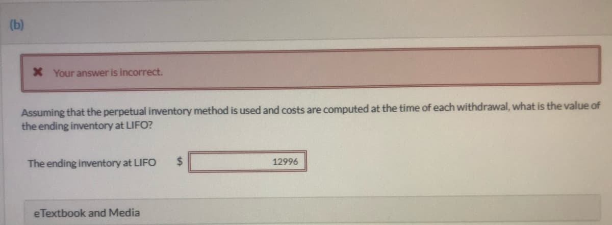 (b)
X Your answer is incorrect.
Assuming that the perpetual inventory method is used and costs are computed at the time ofeach withdrawal, what is the value of
the ending inventory at LIFO?
The ending inventory at LIFO
%24
12996
eTextbook and Media

