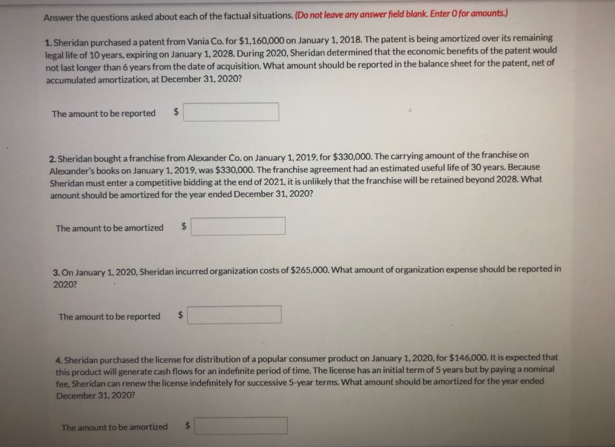 Answer the questions asked about each of the factual situations. (Do not leave any answer field blank. Enter O for amounts.)
1. Sheridan purchased a patent from Vania Co. for $1,160,000 on January 1, 2018. The patent is being amortized over its remaining
legal life of 10 years, expiring on January 1, 2028. During 2020, Sheridan determined that the economic benefits of the patent would
not last longer than 6 years from the date of acquisition. What amount should be reported in the balance sheet for the patent, net of
accumulated amortization, at December 31, 2020?
The amount to be reported
%24
2. Sheridan bought a franchise from Alexander Co. on January 1, 2019, for $330,000. The carrying amount of the franchise on
Alexander's books on January 1, 2019, was $330,000. The franchise agreement had an estimated useful life of 30 years. Because
Sheridan must enter a competitive bidding at the end of 2021, it is unlikely that the franchise will be retained beyond 2028. What
amount should be amortized for the year ended December 31, 2020?
The amount to be amortized
%24
3. On January 1, 2020, Sheridan incurred organization costs of $265,000. What amount of organization expense should be reported in
2020?
The amount to be reported
2$
4. Sheridan purchased the license for distribution of a popular consumer product on January 1, 2020, for $146,000. It is expected that
this product will generate cash flows for an indefinite period of time. The license has an initial term of 5 years but by paying a nominal
fee, Sheridan can renew the license indefinitely for successive 5-year terms. What amount should be amortized for the year ended
December 31, 2020?
The amount to be amortized
%24
