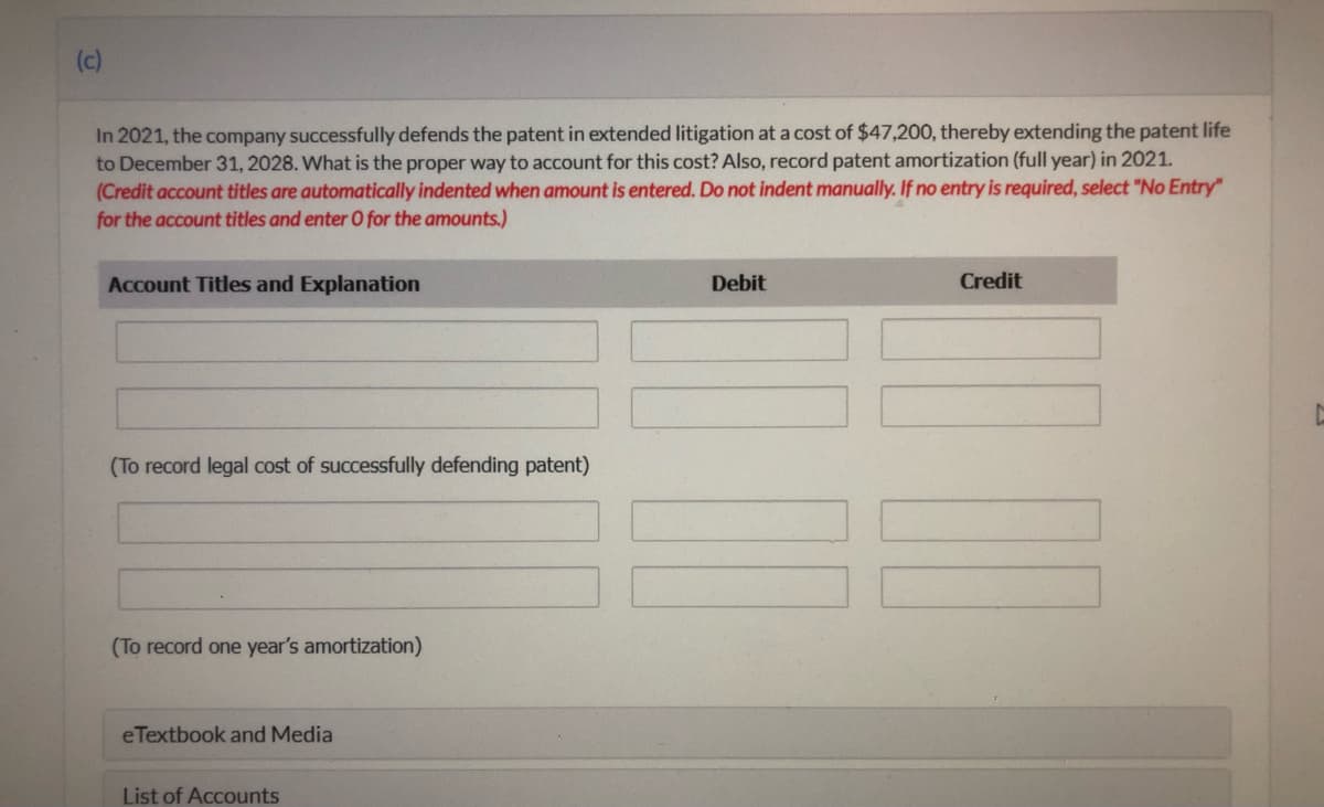 (c)
In 2021, the company successfully defends the patent in extended litigation at a cost of $47,200, thereby extending the patent life
to December 31, 2028. What is the proper way to account for this cost? Also, record patent amortization (full year) in 2021.
(Credit account titles are automatically indented when amount is entered. Do not indent manually. If no entry is required, select "No Entry"
for the account titles and enter O for the amounts.)
Account Titles and Explanation
Debit
Credit
(To record legal cost of successfully defending patent)
(To record one year's amortization)
eTextbook and Media
List of Accounts
