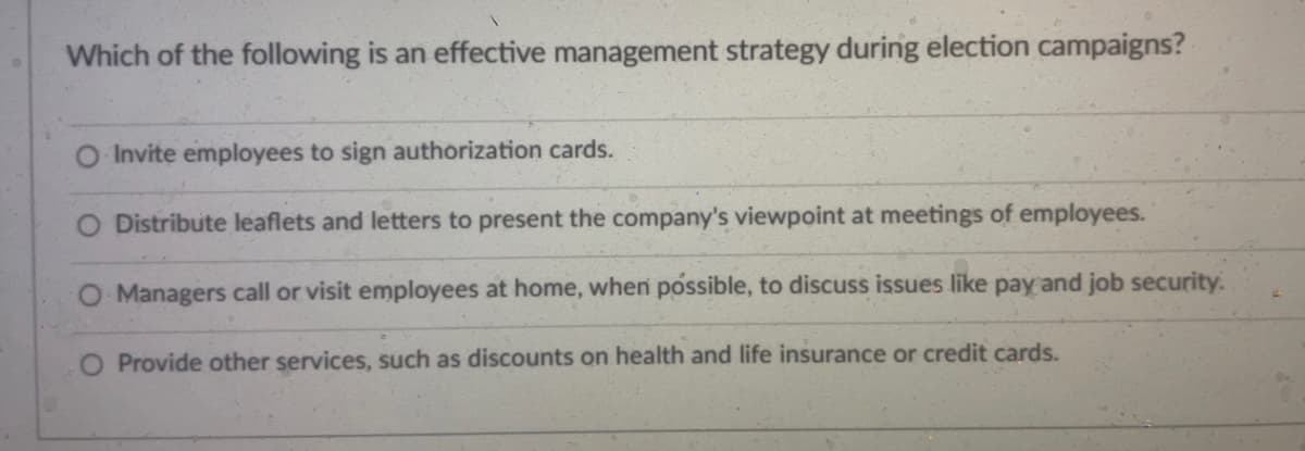 Which of the following is an effective management strategy during election campaigns?
Invite employees to sign authorization cards.
O Distribute leaflets and letters to present the company's viewpoint at meetings of employees.
O Managers call or visit employees at home, when possible, to discuss issues like pay and job security.
O Provide other services, such as discounts on health and life insurance or credit cards.