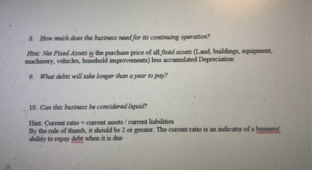8. How much does the business need for its continuing operation?
Hint: Net Fixed Assets is the purchase price of all fixed assets (Land, buildings, equipment,
machinery, vehicles, leasehold improvements) less accumulated Depreciation
9. What debts will take longer than a year to pay?
10. Can this business be considered liquid?
Hint: Current ratio = current assets/ current liabilities
By the rule of thumb, it should be 2 or greater. The current ratio is an indicator of a business'
ability to repay debt when it is due