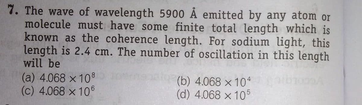 7. The wave of wavelength 5900 Å emitted by any atom or
molecule must have some finite total length which is
known as the coherence length. For sodium light, this
length is 2.4 cm. The number of oscillation in this length
will be
(a) 4.068 x 10
(c) 4.068 x 106
(b) 4.068 x 10*
(d) 4.068 x 10
