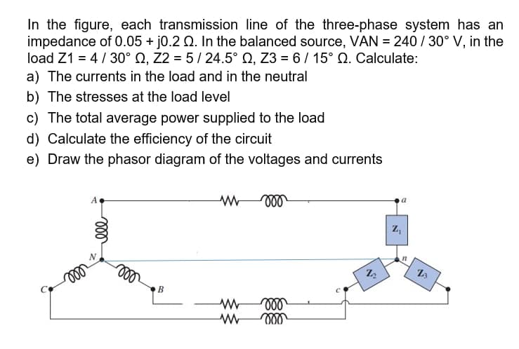 In the figure, each transmission line of the three-phase system has an
impedance of 0.05 + j0.2 Q. In the balanced source, VAN = 240 / 30° V, in the
load Z1 = 4/30° Q, Z2 = 5/ 24.5° Q, Z3 = 6/ 15° Q. Calculate:
a) The currents in the load and in the neutral
b) The stresses at the load level
c) The total average power supplied to the load
d) Calculate the efficiency of the circuit
e) Draw the phasor diagram of the voltages and currents
ll
B
ll
ll

