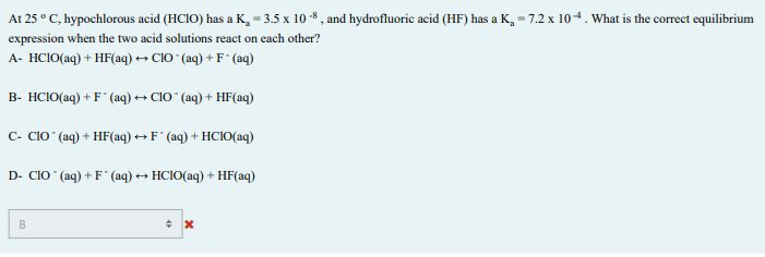 At 25 ° C, hypochlorous acid (HCIO) has a K, = 3.5 x 10 * , and hydrofluoric acid (HF) has a K, = 7.2 x 104. What is the correct equilibrium
expression when the two acid solutions react on each other?
A- HCIO(aq) + HF(aq) → ClO " (aq) + F* (aq)
B- HCIO(aq) + F" (aq) → ClO (aq) + HF(aq)
C- CIO (aq) + HF(aq) ++ F ° (aq) + HCl(aq)
D- CIO (aq) + F* (aq) + HCIO(aq) + HF(aq)
B
