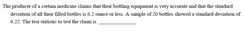 The producer of a certain medicine claims that their bottling equipment is very accurate and that the standard
deviation of all their filled bottles is 0.2 ounce or less. A sample of 20 bottles showed a standard deviation of
0.22. The test statistic to test the claim is