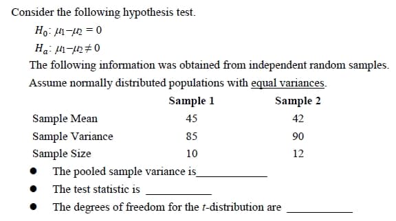 Consider the following hypothesis test.
Ho: μ-122=0
Ha: M-μ₂0
The following information was obtained from independent random samples.
Assume normally distributed populations with equal variances.
Sample 1
Sample 2
Sample Mean
45
42
Sample Variance
85
90
Sample Size
10
12
The pooled sample variance is_
The test statistic is
The degrees of freedom for the t-distribution are