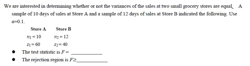 We are interested in determining whether or not the variances of the sales at two small grocery stores are equal. A
sample of 10 days of sales at Store A and a sample of 12 days of sales at Store B indicated the following. Use
a=0.1.
Store A
Store B
n₁ = 10
m₂ = 12
$1 = 60
$2=40
The test statistic is F =
The rejection region is F2_
