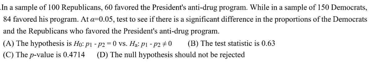 In a sample of 100 Republicans, 60 favored the President's anti-drug program. While in a sample of 150 Democrats,
84 favored his program. At a=0.05, test to see if there is a significant difference in the proportions of the Democrats
and the Republicans who favored the President's anti-drug program.
(A) The hypothesis is Ho: p1 - p2 = 0 vs. Ha: p1 - p2 #0 (B) The test statistic is 0.63
(C) The p-value is 0.4714 (D) The null hypothesis should not be rejected