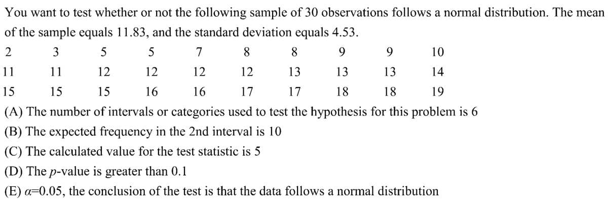 You want to test whether or not the following sample of 30 observations follows a normal distribution. The mean
the sample equals 11.83, and the standard deviation equals 4.53.
of
2
3
5
5
7
8
8
9
9
10
11
11
12
12
12
12
13
13
13
14
15
15
15
16
16
17
17
18
18
19
(A) The number of intervals or categories used to test the hypothesis for this problem is 6
(B) The expected frequency in the 2nd interval is 10
(C) The calculated value for the test statistic is 5
(D) The p-value is greater than 0.1
(E) a=0.05, the conclusion of the test is that the data follows a normal distribution