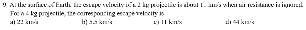 9. At the surface of Earth, the escape velocity of a 2 kg projectile is about 11 km/s when air resistance is ignored.
For a 4 kg projectile, the corresponding escape velocity is
b) 5.5 km/s
a) 22 km/s
c) 11 km/s
d) 44 km/s
