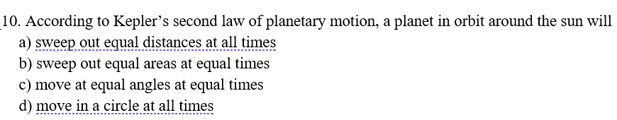 10. According to Kepler's second law of planetary motion, a planet in orbit around the sun will
a) sweep out equal distances at all times
b) sweep out equal areas at equal times
c) move at equal angles at equal times
d) move in a circle at all times
