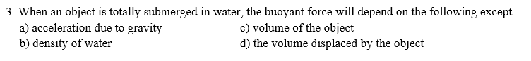 _3. When an object is totally submerged in water, the buoyant force will depend on the following except
a) acceleration due to gravity
b) density of water
c) volume of the object
d) the volume displaced by the object
