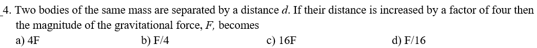 4. Two bodies of the same mass are separated by a distance d. If their distance is increased by a factor of four then
the magnitude of the gravitational force, F, becomes
b) F/4
a) 4F
c) 16F
d) F/16
