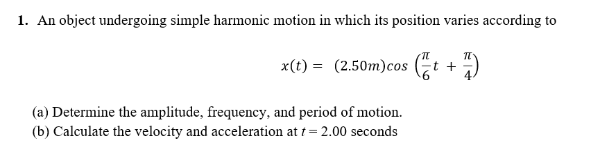 1. An object undergoing simple harmonic motion in which its position varies according to
x(t) = (2.50m)cos (t
(a) Determine the amplitude, frequency, and period of motion.
(b) Calculate the velocity and acceleration at t= 2.00 seconds
