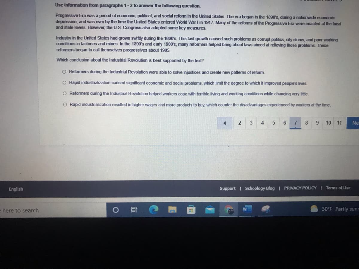 Use information from paragraphs 1-2 to answer the following question.
Progressive Era was a period of economic, political, and social reform in the United States. The era began in the 1890's, during a nationwide economic
depression, and was over by the time the United States entered World War I in 1917. Many of the reforms of the Progressive Era were enacted at the local
and state levels. However, the U.S. Congress also adopted some key measures.
Industry in the United States had grown swiftly during the 1800's. This fast growth caused such problems as corrupt politics, city slums, and poor working
conditions in factories and mines. In the 1890's and early 1900's, many reformers helped bring about laws aimed at relieving these problems. These
reformers began to call themselves progressives about 1905.
Which conclusion about the Industrial Revolution is best supported by the text?
O Reformers during the Industrial Revolution were able to solve injustices and create new patterns of reform.
O Rapid industrialization caused significant economic and social problems, which limit the degree to which it improved people's lives.
O Reformers during the Industrial Revolution helped workers cope with terible living and working conditions while changing very little.
O Rapid industrialization resulted in higher wages and more products to buy, which counter the disadvantages experienced by workers at the time.
2
8
9.
10
11
Ne
English
Support | Schoology Blog | PRIVACY POLICY I Terms of Use
e here to search
30°F Partly sunr
近
