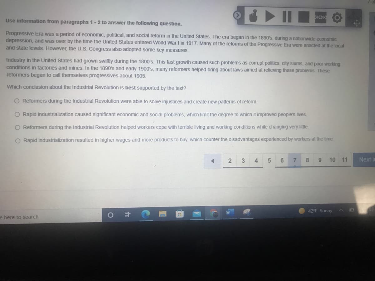 Use information from paragraphs 1-2 to answer the following question.
Progressive Era was a period of economic, political, and social reform in the United States. The era began in the 1890's, during a nationwide economic
depression, and was over by the time the United States entered World War I in 1917. Many of the reforms of the Progressive Era were enacted at the local
and state levels. However, the U.S. Congress also adopted some key measures.
Industry in the United States had grown swiftly during the 1800's. This fast growth caused such problems as corrupt politics, city slums, and poor working
conditions in factories and mines. In the 1890's and early 1900's, many reformers helped bring about laws aimed at relieving these problems. These
reformers began to call themselves progressives about 1905.
Which conclusion about the Industrial Revolution is best supported by the text?
O Reformers during the Industrial Revolution were able to solve injustices and create new patterns of reform.
O Rapid industrialization caused significant economic and social problems, which limit the degree to which it improved people's lives.
O Reformers during the Industrial Revolution helped workers cope with terrible living and working conditions while changing very little.
O Rapid industrialization resulted in higher wages and more products to buy, which counter the disadvantages experienced by workers at the time.
2
4
6.
7.
8
10 11
Next
42°F Sunny
e here to search
