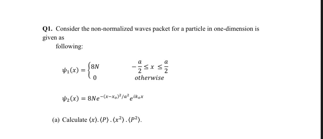 Q1. Consider the non-normalized waves packet for a particle in one-dimension is
given as
following:
а
¥1(x) =
N8)
otherwise
2(x) = 8Ne-(x-x,)²/a² ¿ikox
(a) Calculate (x). (P). (x²). (P²).
