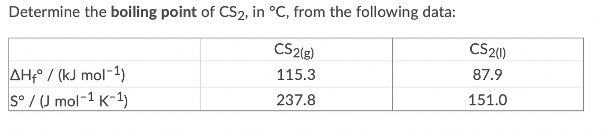 Determine the boiling point of CS2, in °C, from the following data:
CS2(g)
CS2(1)
87.9
AHf° / (kJ mol-1)
S° / (J mol-1 K-1)
115.3
237.8
151.0
