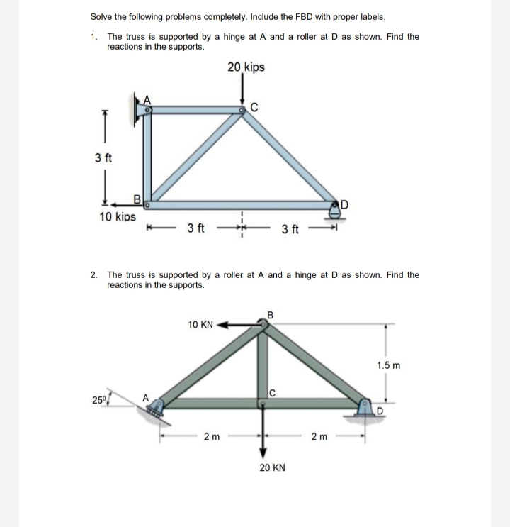 Solve the following problems completely. Include the FBD with proper labels.
1. The truss is supported by a hinge at A and a roller at D as shown. Find the
reactions in the supports.
20 kips
C
3 ft
D
10 kips
- 3 ft
3 ft
2. The truss is supported by a roller at A and a hinge at D as shown. Find the
reactions in the supports.
B
10 KN
1.5 m
250
A
2 m
2 m
20 KN
