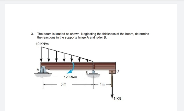 3. The beam is loaded as shown. Neglecting the thickness of the beam, determine
the reactions in the supports hinge A and roller B.
10 KN/m
B.
12 KN-m
5 m
1m
5 KN
