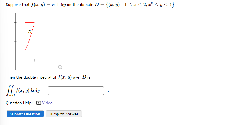 Suppose that f(x, y) = x + 5y on the domain D = {(x, y) | 1 ≤ x ≤ 2, x² ≤ y ≤ 4}.
D
Q
Then the double integral of f(x, y) over D is
[ f(x, y)dady =
Question Help: Video
Submit Question Jump to Answer