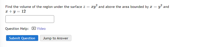 Find the volume of the region under the surface z = ry² and above the area bounded by x = y² and
x + y = 12
Question Help:
Submit Question
Video
Jump to Answer