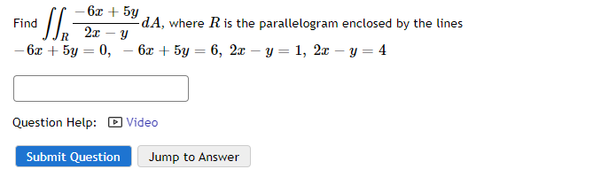 - 6x + 5y
Find
Sr
R
- 6x + 5y = 0,
2x - Y
-dA, where R is the parallelogram enclosed by the lines
6x + 5y = 6, 2x - y = 1, 2x - y = 4
Question Help: Video
Submit Question
Jump to Answer