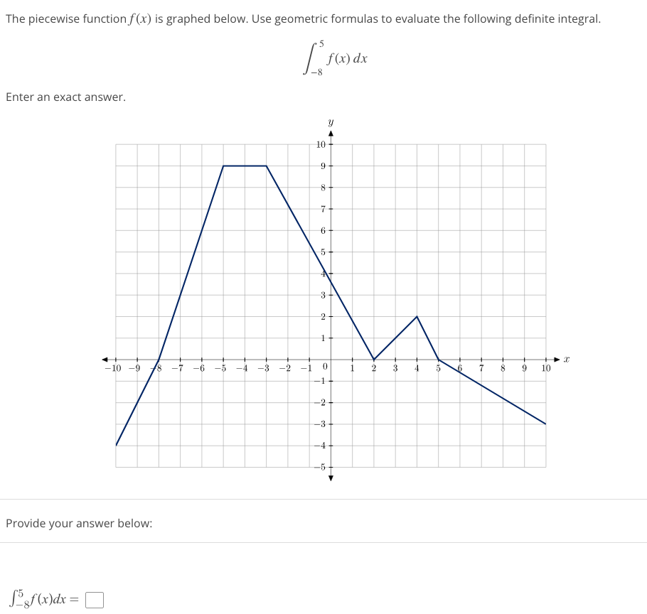 The piecewise function f(x) is graphed below. Use geometric formulas to evaluate the following definite integral.
[²
Enter an exact answer.
-10 -9 18 -7
Provide your answer below:
f5gf(x)dx=
-6 -5
-4
-3
-2 -1
10
f(x) dx
9
8
7
6
5
4+
3
2
1
0
1
-2
-3
Y
-4
-5
1
2
3
4
5
6
7
8 9
10
I