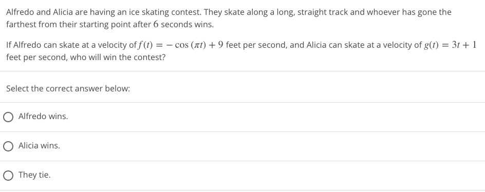 Alfredo and Alicia are having an ice skating contest. They skate along a long, straight track and whoever has gone the
farthest from their starting point after 6 seconds wins.
If Alfredo can skate at a velocity of f(t) = −cos (лt) + 9 feet per second, and Alicia can skate at a velocity of g(t) = 3t+1
feet per second, who will win the contest?
Select the correct answer below:
Alfredo wins.
O Alicia wins.
O They tie.