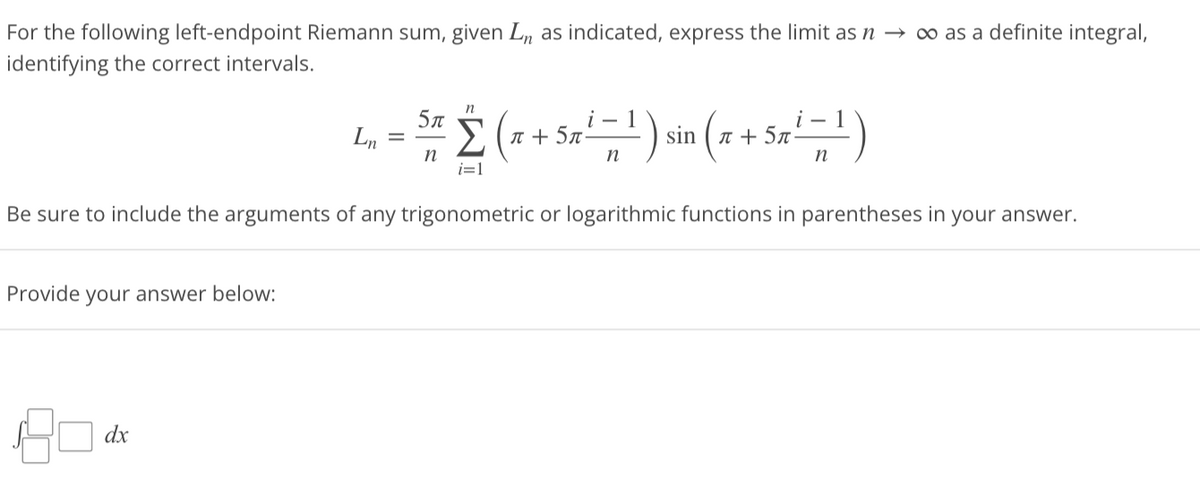 For the following left-endpoint Riemann sum, given Ln as indicated, express the limit as n → ∞o as a definite integral,
identifying the correct intervals.
Provide your answer below:
Ln
dx
=
Be sure to include the arguments of any trigonometric or logarithmic functions in parentheses in your answer.
n
5π
i-1
·Σ (x + 5x¹ = ¹ ) sin (x + 5x ²¹ =¹)
5π
n
n
n
i=1