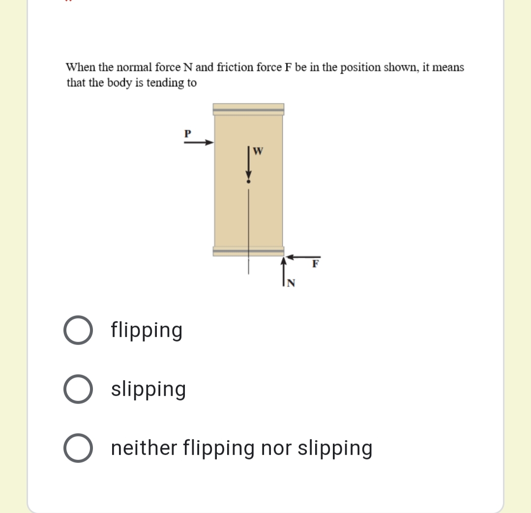 When the normal force N and friction force F be in the position shown, it means
that the body is tending to
W
flipping
slipping
neither flipping nor slipping
