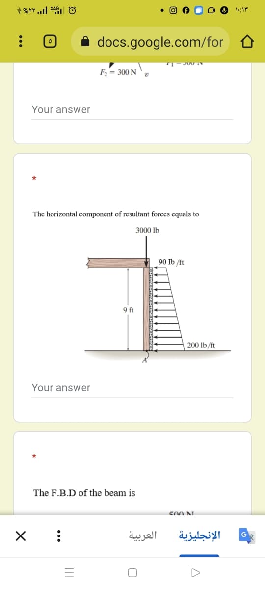 docs.google.com/for
F2 = 300 N
Your answer
The horizontal component of resultant forces equals to
3000 lb
90 Ib /ft
9 ft
200 lb/ft
Your answer
The F.B.D of the beam is
500 N.
العربية
الإنجليزية
...
