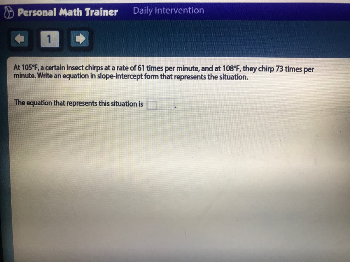 Personal Math Trainer
Daily Intervention
1.
At 105°F, a certain insect chirps at a rate of 61 times per minute, and at 108°F, they chirp 73 times per
minute. Write an equation in slope-intercept form that represents the situation.
The equation that represents this situation is
