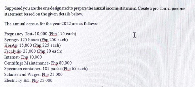 Supposed you are the one designated to prepare the annual income statement. Create a pro-forma income
statement based on the given details below.
The annual census for the year 2022 are as follows:
I
Pregnancy Test- 10,000 (Php 175 each)
Syringe- 125 boxes (Php 250 each)
HbsAg- 15,000 (Php 225 each)
Fecalysis- 23,000 (Php 80 each)
Internet- Php 10,000
Centrifuge Maintenance- Php 80,000
Specimen container- 185 packs (Php 65 each)
Salaries and Wages-Php 25,000
Electricity Bill- Php 25,000