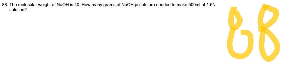 88. The molecular weight of NaOH is 40. How many grams of NaOH pellets are needed to make 500ml of 1.5N
solution?
88