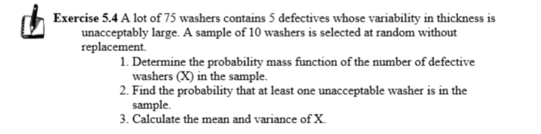 Exercise 5.4 A lot of 75 washers contains 5 defectives whose variability in thickness is
unacceptably large. A sample of 10 washers is selected at random without
replacement.
1. Determine the probability mass function of the number of defective
washers (X) in the sample.
2. Find the probability that at least one unacceptable washer is in the
sample.
3. Calculate the mean and variance of X.
