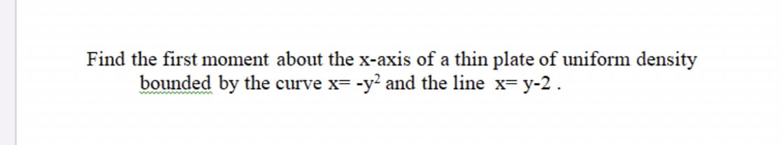 Find the first moment about the x-axis of a thin plate of uniform density
bounded by the curve x= -y? and the line x= y-2.
