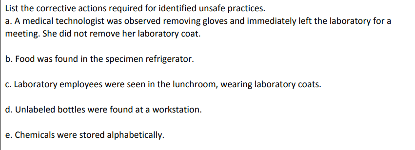 List the corrective actions required for identified unsafe practices.
a. A medical technologist was observed removing gloves and immediately left the laboratory for a
meeting. She did not remove her laboratory coat.
b. Food was found in the specimen refrigerator.
c. Laboratory employees were seen in the lunchroom, wearing laboratory coats.
d. Unlabeled bottles were found at a workstation.
e. Chemicals were stored alphabetically.
