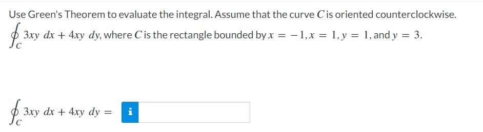 Use Green's Theorem to evaluate the integral. Assume that the curve Cis oriented counterclockwise.
O
3xy dx + 4xy dy, where Cis the rectangle bounded by x = - 1,x = 1, y = 1, and y = 3.
O
3xy dx + 4xy dy =
i
