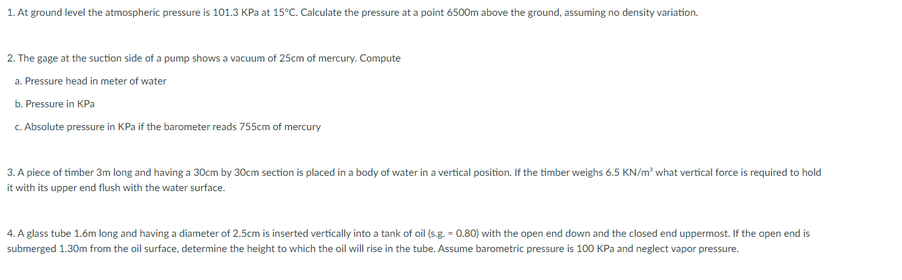 1. At ground level the atmospheric pressure is 101.3 KPa at 15°C. Calculate the pressure at a point 6500m above the ground, assuming no density variation.
2. The gage at the suction side of a pump shows a vacuum of 25cm of mercury. Compute
a. Pressure head in meter of water
b. Pressure in KPa
c. Absolute pressure in KPa if the barometer reads 755cm of mercury
3. A piece of timber 3m long and having a 30cm by 30cm section is placed in a body of water in a vertical position. If the timber weighs 6.5 KN/m² what vertical force is required to hold
it with its upper end flush with the water surface.
4. A glass tube 1.6m long and having a diameter of 2.5cm is inserted vertically into a tank of oil (s.g. = 0.80) with the open end down and the closed end uppermost. If the open end is
submerged 1.30m from the oil surface, determine the height to which the oil will rise in the tube. Assume barometric pressure is 100 KPa and neglect vapor pressure.
