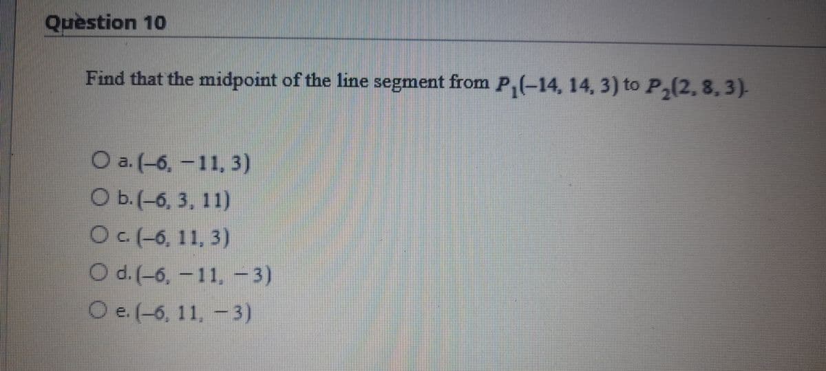 Question 10
Find that the midpoint of the line segment from P,(-14, 14, 3) to P,(2, 8,3).
O a. (-6, – 11, 3)
O b.(-6, 3, 11)
Oc(-6, 11, 3)
O d. (-6, -11, -3)
O e. (-6, 11, – 3)
